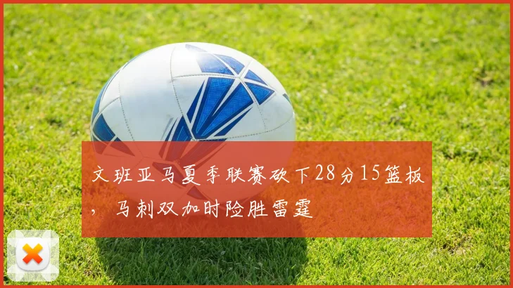 文班亚马夏季联赛砍下28分15篮板，马刺双加时险胜雷霆