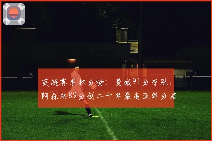 英超赛季积分榜：曼城91分夺冠，阿森纳89分创二十年最高亚军分差